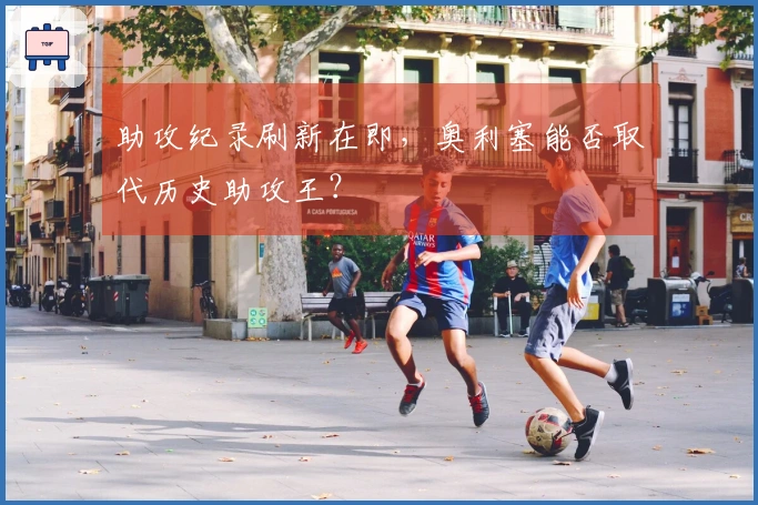 助攻纪录刷新在即，奥利塞能否取代历史助攻王？
