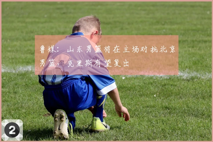 鲁媒：山东男篮将在主场对抗北京男篮，克里斯有望复出
