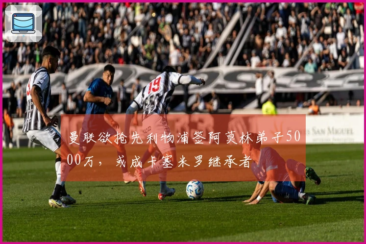 曼联欲抢先利物浦签阿莫林弟子5000万，或成卡塞米罗继承者