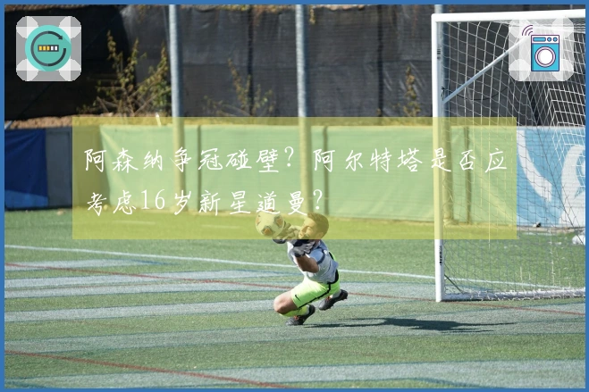阿森纳争冠碰壁？阿尔特塔是否应考虑16岁新星道曼？