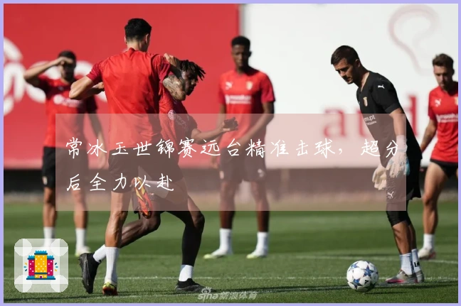 常冰玉世锦赛远台精准击球，超分后全力以赴