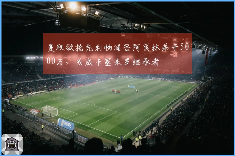 曼联欲抢先利物浦签阿莫林弟子5000万，或成卡塞米罗继承者