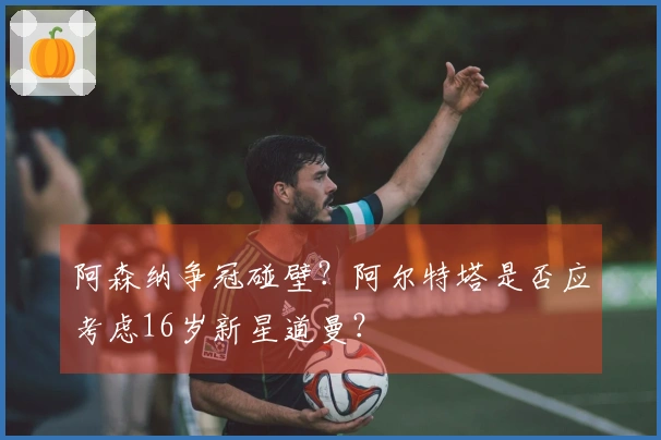 阿森纳争冠碰壁？阿尔特塔是否应考虑16岁新星道曼？