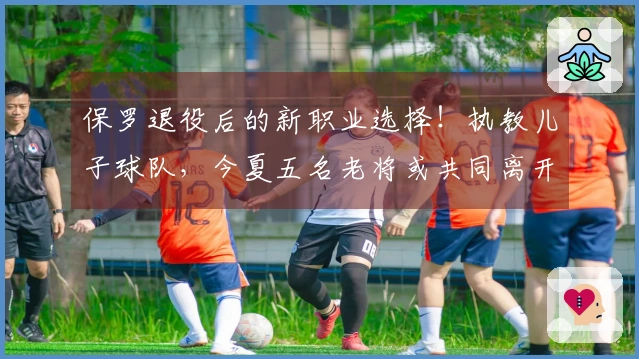 保罗退役后的新职业选择！执教儿子球队，今夏五名老将或共同离开NBA