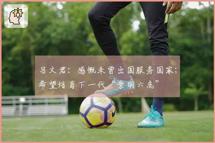 吕文君：感慨未曾出国服务国家；希望培育下一代“崇明六虎”