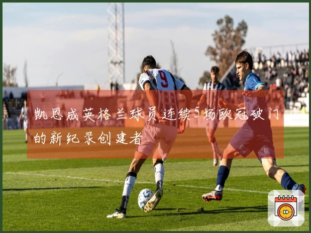凯恩成英格兰球员连续5场欧冠破门的新纪录创建者