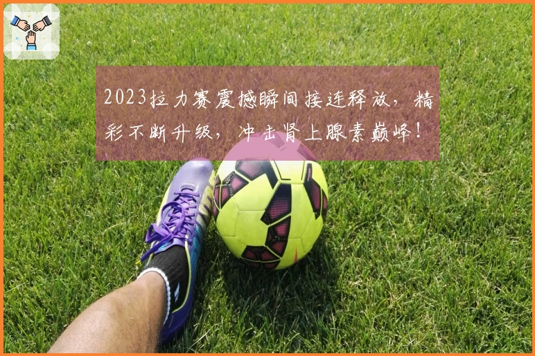 2023拉力赛震撼瞬间接连释放，精彩不断升级，冲击肾上腺素巅峰！