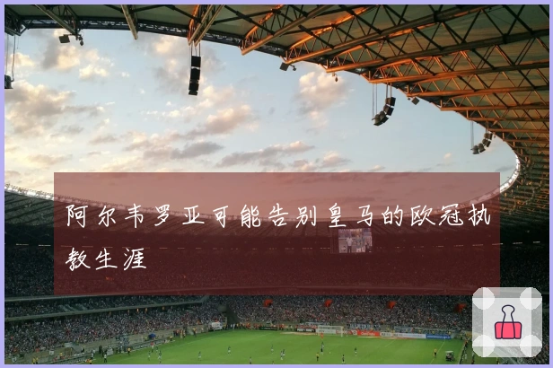 阿尔韦罗亚可能告别皇马的欧冠执教生涯
