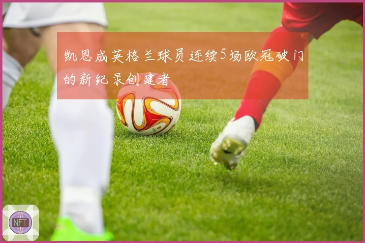 凯恩成英格兰球员连续5场欧冠破门的新纪录创建者