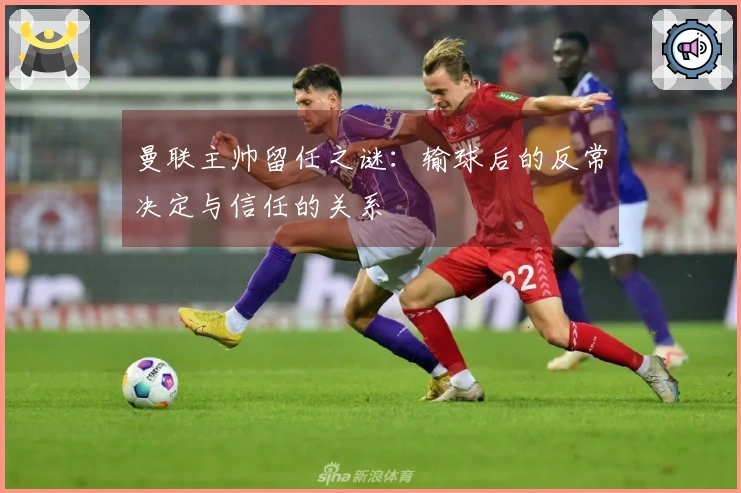 曼联主帅留任之谜：输球后的反常决定与信任的关系