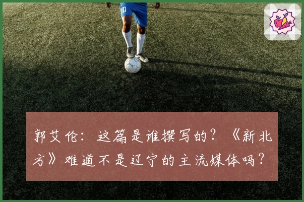 郭艾伦：这篇是谁撰写的？《新北方》难道不是辽宁的主流媒体吗？不可能是他们写的吧