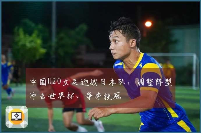 中国U20女足迎战日本队，调整阵型冲击世界杯、争夺桂冠