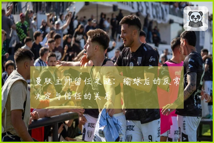 曼联主帅留任之谜：输球后的反常决定与信任的关系