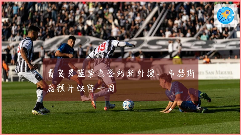 青岛男篮紧急签约新外援，韦瑟斯庞预计缺阵一周