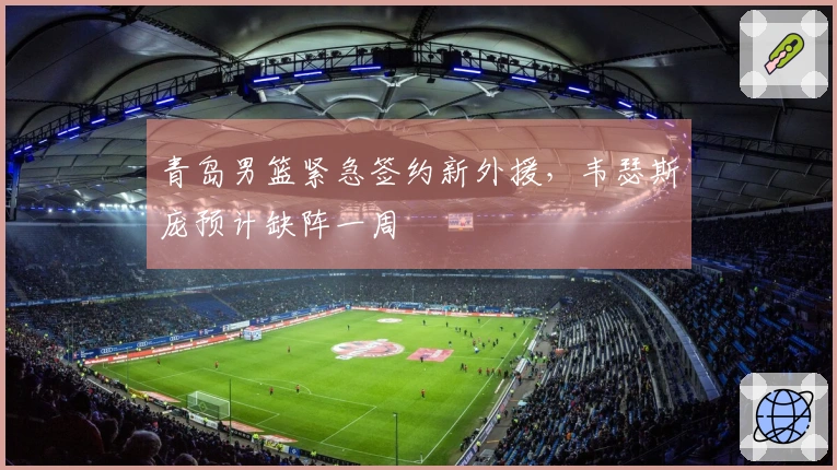 青岛男篮紧急签约新外援，韦瑟斯庞预计缺阵一周