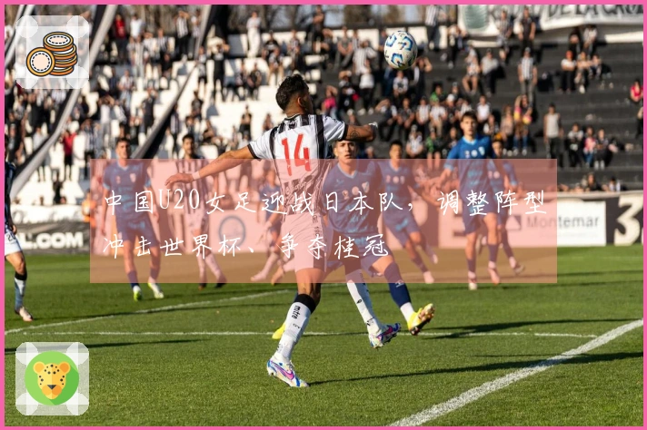 中国U20女足迎战日本队，调整阵型冲击世界杯、争夺桂冠